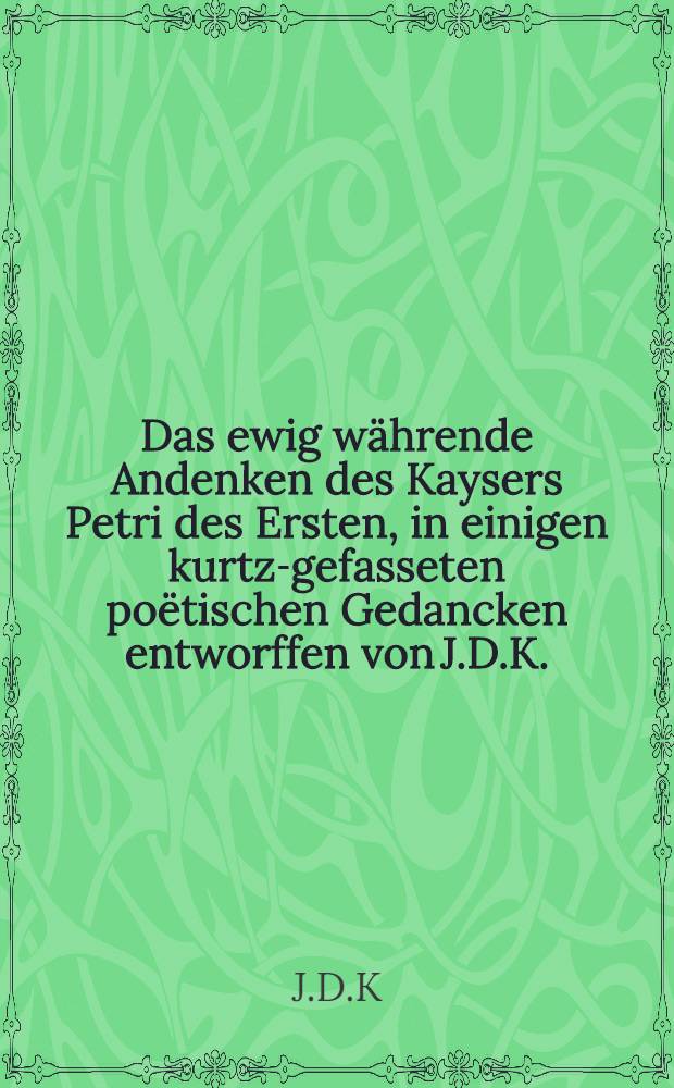 Das ewig w&auml;hrende Andenken des Kaysers Petri des Ersten, in einigen kurtz-gefasseten po&euml;tischen Gedancken entworffen von J.D.K.