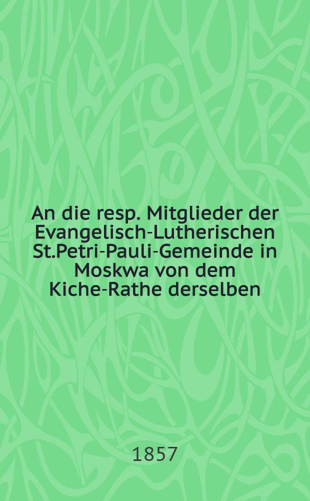An die resp. Mitglieder der Evangelisch-Lutherischen St.Petri-Pauli-Gemeinde in Moskwa von dem Kiche-Rathe derselben