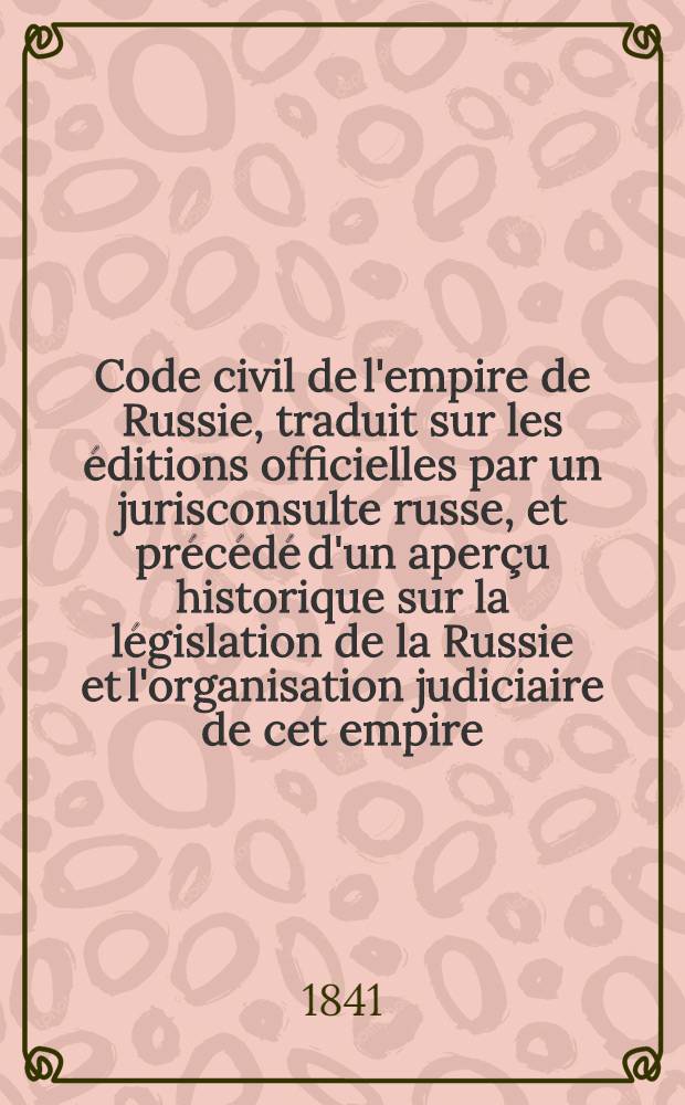Code civil de l'empire de Russie, traduit sur les &eacute;ditions officielles par un jurisconsulte russe, et pr&eacute;c&eacute;d&eacute; d'un aper&ccedil;u historique sur la l&eacute;gislation de la Russie et l'organisation judiciaire de cet empire