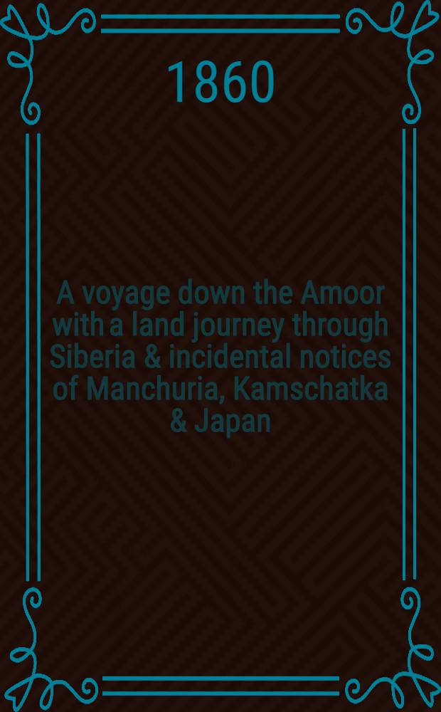 A voyage down the Amoor with a land journey through Siberia & incidental notices of Manchuria, Kamschatka & Japan