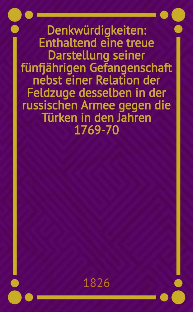 Denkwürdigkeiten : Enthaltend eine treue Darstellung seiner fünfjährigen Gefangenschaft nebst einer Relation der Feldzuge desselben in der russischen Armee gegen die Türken in den Jahren 1769-70