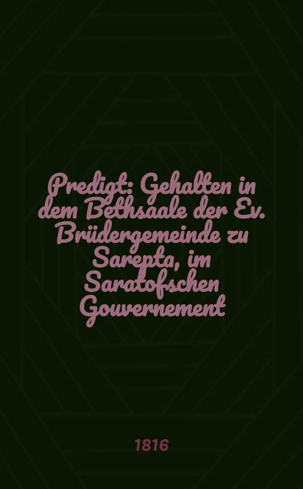 Predigt : Gehalten in dem Bethsaale der Ev. Brüdergemeinde zu Sarepta, im Saratofschen Gouvernement : Am 5.(17.) Sept. 1815 am dritten Tag nach der 50jährigen Jubelfeyer des Gemeinortes