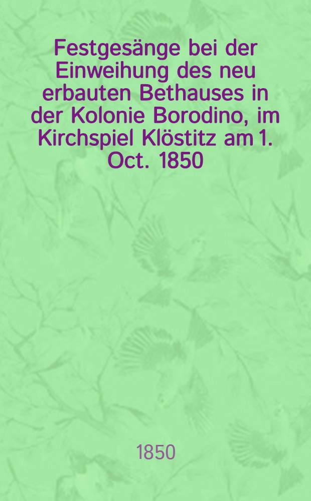 Festgesänge bei der Einweihung des neu erbauten Bethauses in der Kolonie Borodino, im Kirchspiel Klöstitz am 1. Oct. 1850