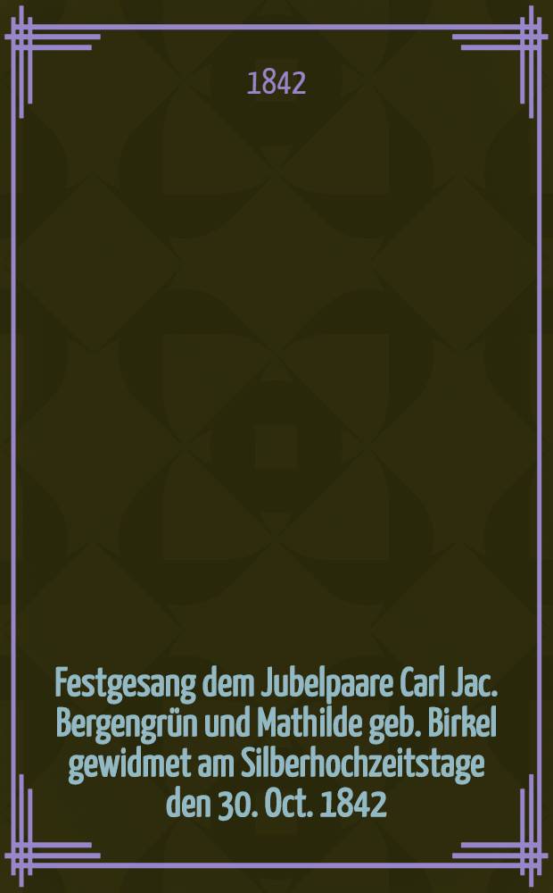 Festgesang dem Jubelpaare Carl Jac. Bergengr&uuml;n und Mathilde geb. Birkel gewidmet am Silberhochzeitstage den 30. Oct. 1842