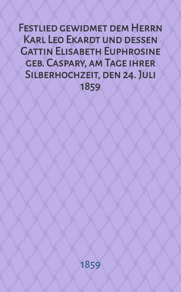 Festlied gewidmet dem Herrn Karl Leo Ekardt und dessen Gattin Elisabeth Euphrosine geb. Caspary, am Tage ihrer Silberhochzeit, den 24. Juli 1859