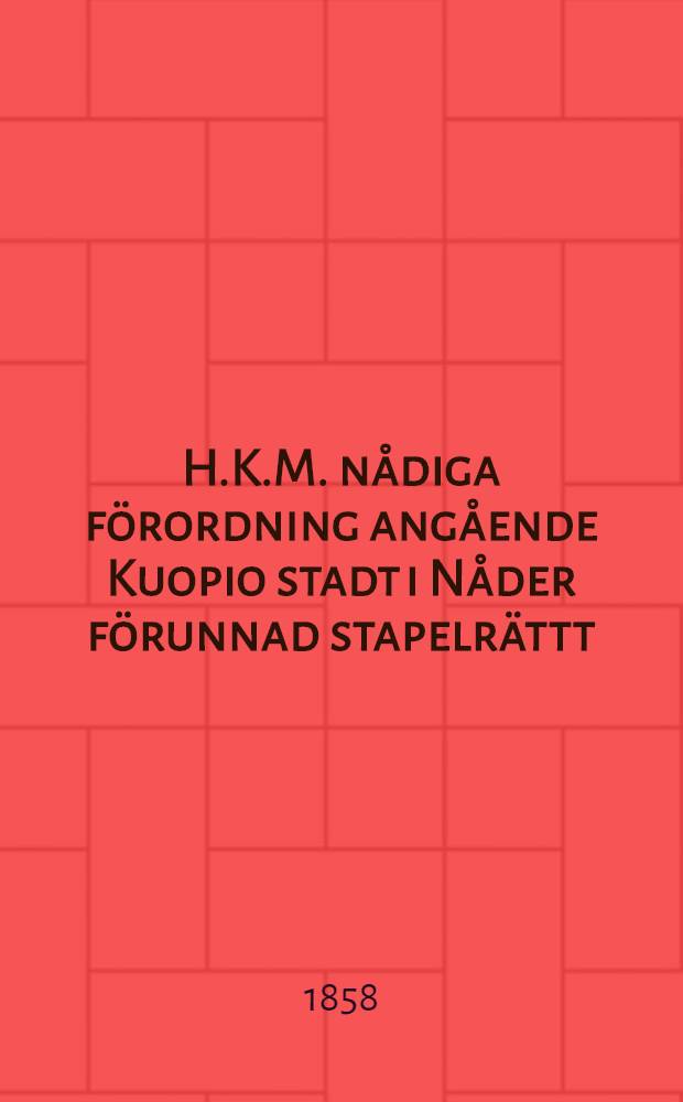 H.K.M. nådiga förordning angående Kuopio stadt i Nåder förunnad stapelrättt : Gifwen, i Helsingfors, den 15. Jan. 1858