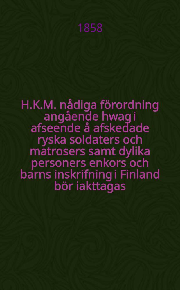 H.K.M. nådiga förordning angående hwag i afseende å afskedade ryska soldaters och matrosers samt dylika personers enkors och barns inskrifning i Finland bör iakttagas : Gifwen i Helsingfors, den 29.Mars 1858