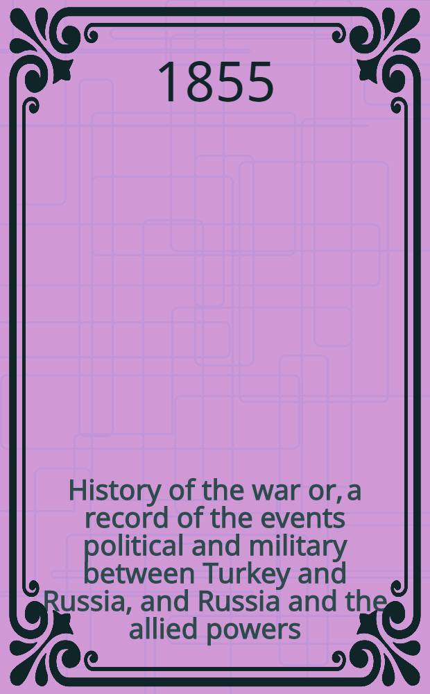 History of the war or, a record of the events political and military between Turkey and Russia, and Russia and the allied powers