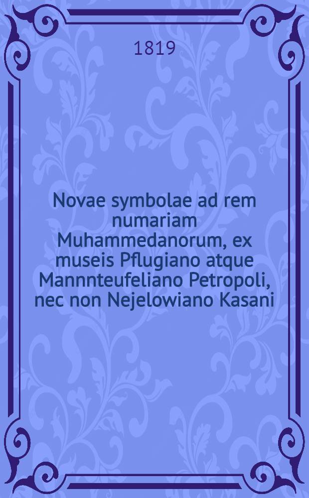 Novae symbolae ad rem numariam Muhammedanorum, ex museis Pflugiano atque Mannnteufeliano Petropoli, nec non Nejelowiano Kasani