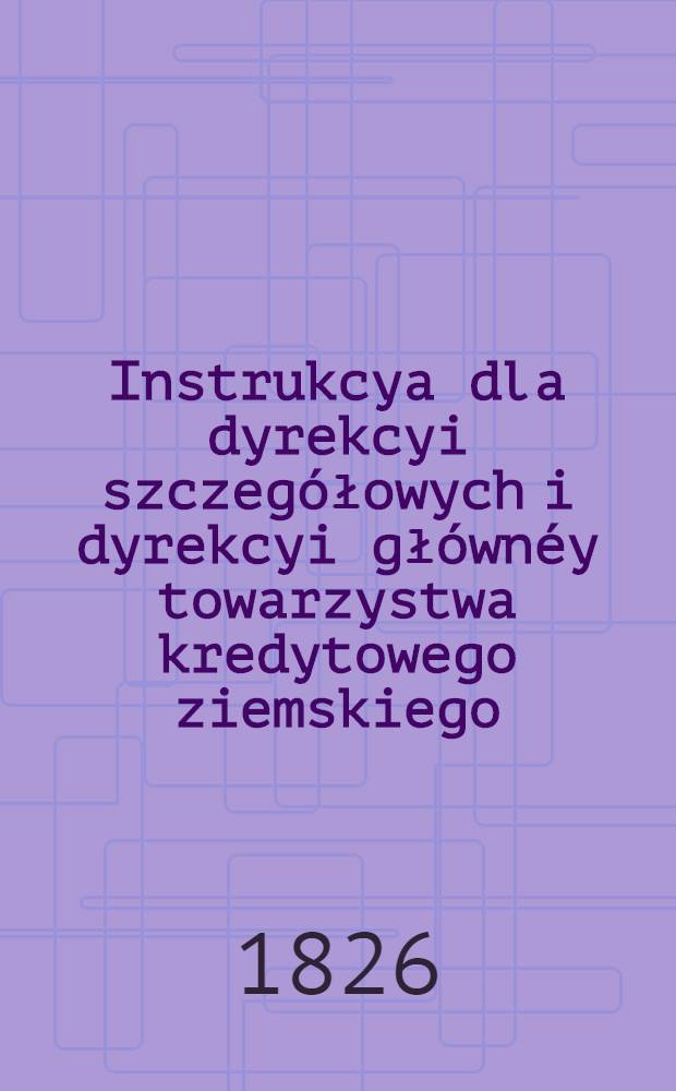 Instrukcya dla dyrekcyi szczegółowych i dyrekcyi głównéy towarzystwa kredytowego ziemskiego