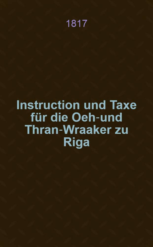 Instruction und Taxe für die Oehl- und Thran-Wraaker zu Riga