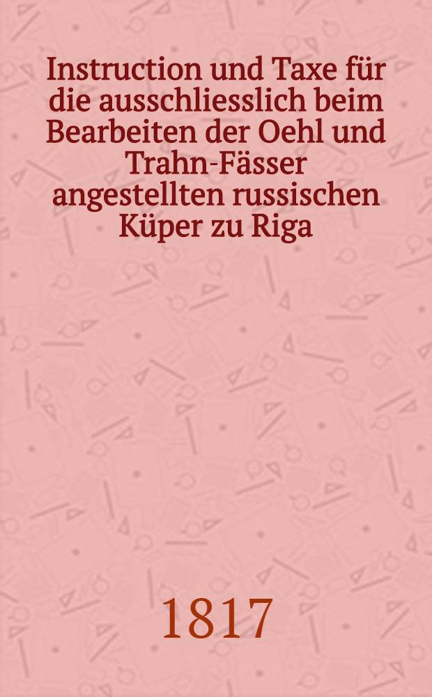 Instruction und Taxe für die ausschliesslich beim Bearbeiten der Oehl und Trahn-Fässer angestellten russischen Küper zu Riga