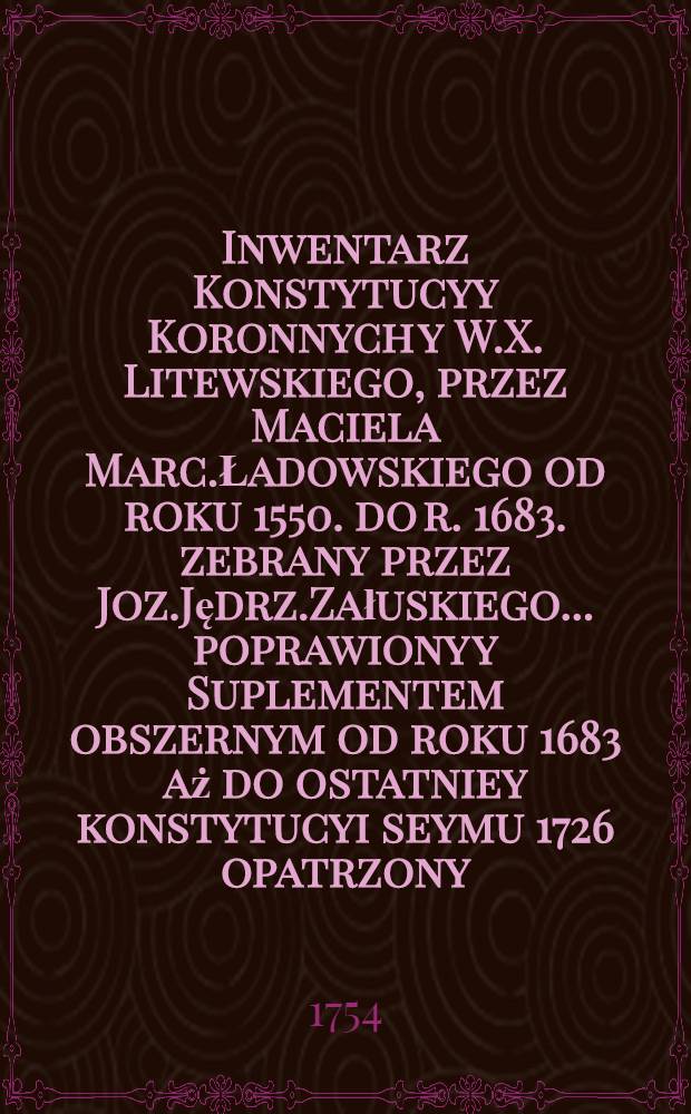 Inwentarz Konstytucyy Koronnych y W.X. Litewskiego, przez Maciela Marc.Ładowskiego od roku 1550. do r. 1683. zebrany przez Joz.Jędrz.Załuskiego... poprawiony y Suplementem obszernym od roku 1683 aż do ostatniey konstytucyi seymu 1726 opatrzony