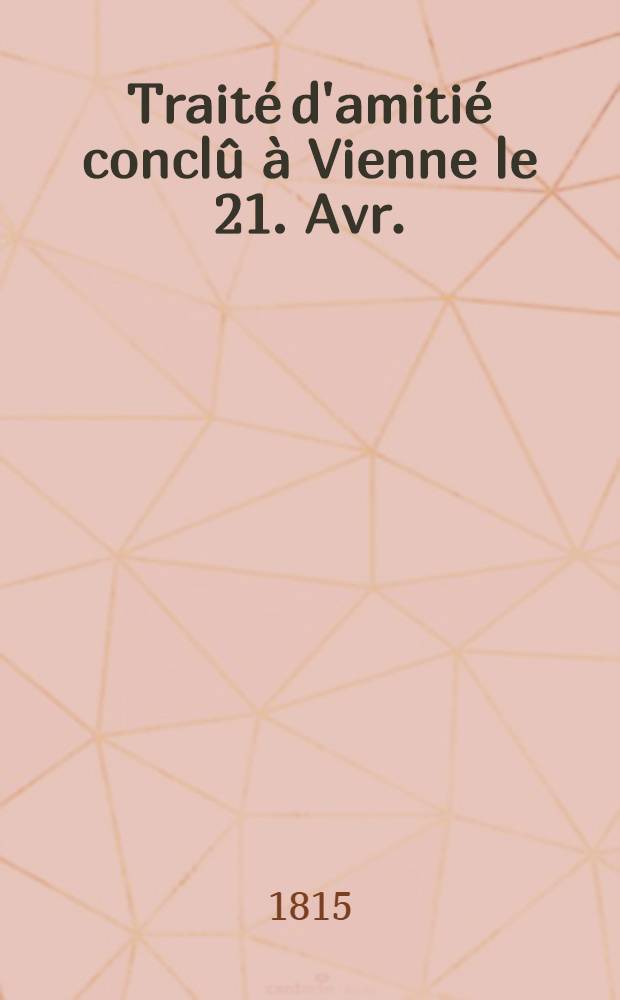 Traité d'amitié conclû à Vienne le 21. Avr. (3. May) 1815 entre S.M. l'Empereur de toutes les Russies et S.M. l'Empereur d'Autriche = Traktat przyjaźni zawarty w Wiedniu dnia 21. Kwietnia (3. Maia) 1815 między Cesarzem wszech Rossyi i Cesarzem Austryi