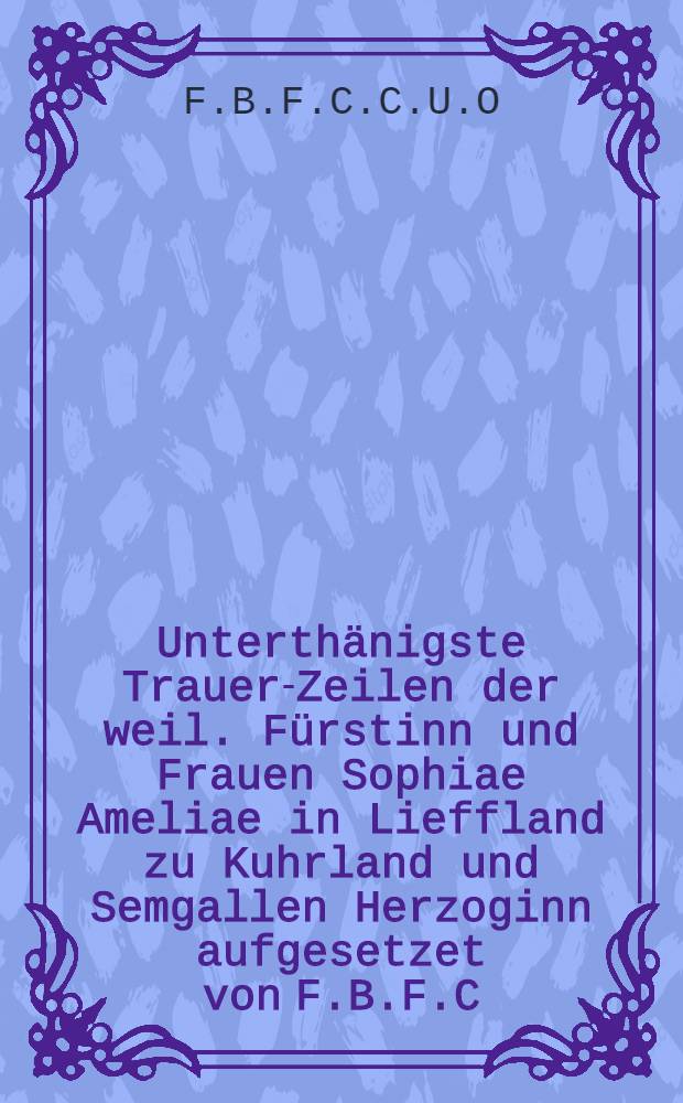Unterthänigste Trauer-Zeilen der weil. Fürstinn und Frauen Sophiae Ameliae in Lieffland zu Kuhrland und Semgallen Herzoginn aufgesetzet von F.B.F.C.C.U.O.