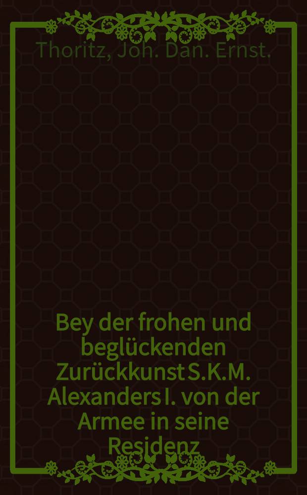 Bey der frohen und beglückenden Zurückkunst S.K.M. Alexanders I. von der Armee in seine Residenz : Pièce de vers