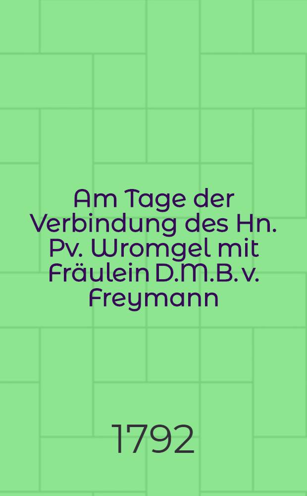 Am Tage der Verbindung des Hn. Pv. Wromgel mit Fräulein D.M.B. v. Freymann : Den 23. Dec. 1792