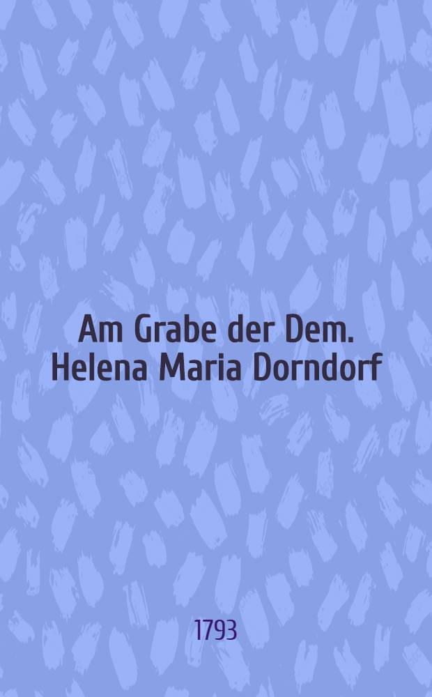 Am Grabe der Dem. Helena Maria Dorndorf : Den 20. Febr. 1793