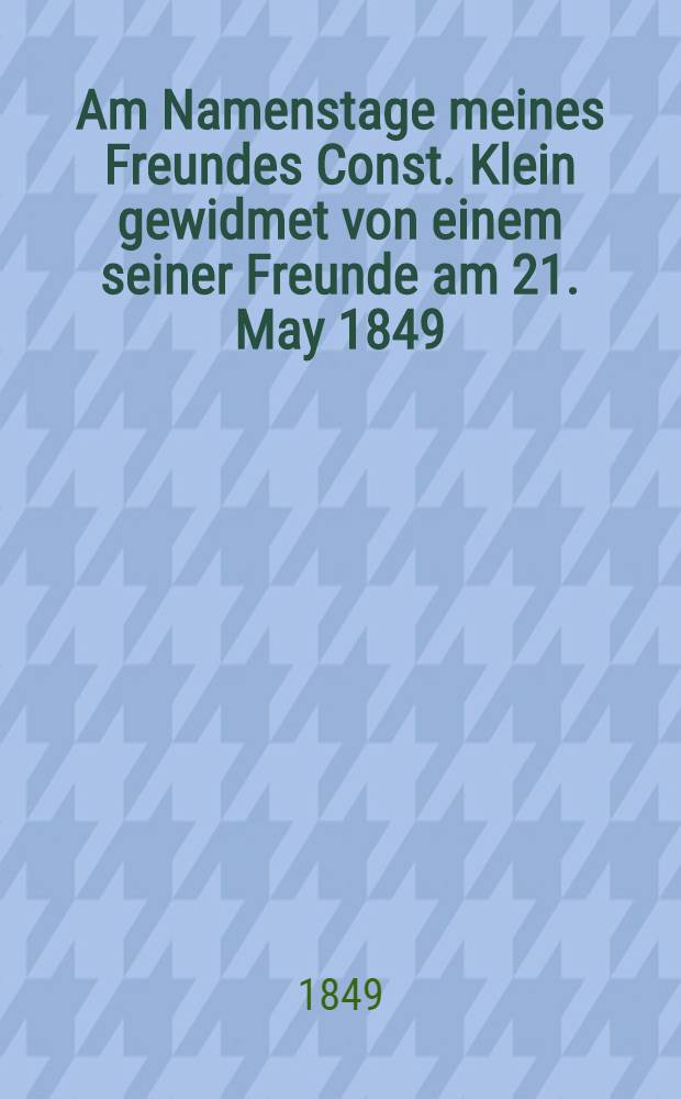 Am Namenstage meines Freundes Const. Klein gewidmet von einem seiner Freunde am 21. May 1849 : Pièce de vers