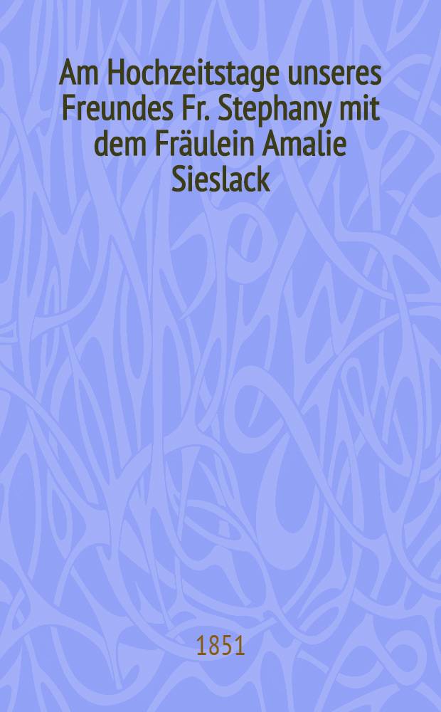 Am Hochzeitstage unseres Freundes Fr. Stephany mit dem Fr&auml;ulein Amalie Sieslack : Mitau, den 11. Nov. 1851 : Pi&egrave;ce de vers