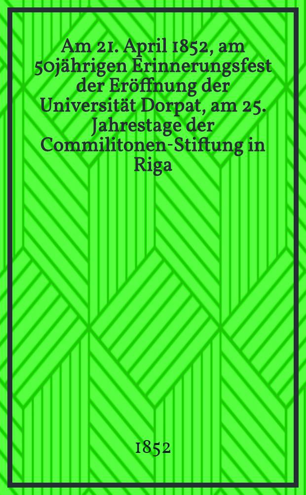 Am 21. April 1852, am 50j&auml;hrigen Erinnerungsfest der Er&ouml;ffnung der Universit&auml;t Dorpat, am 25. Jahrestage der Commilitonen-Stiftung in Riga : Pi&egrave;ce de vers