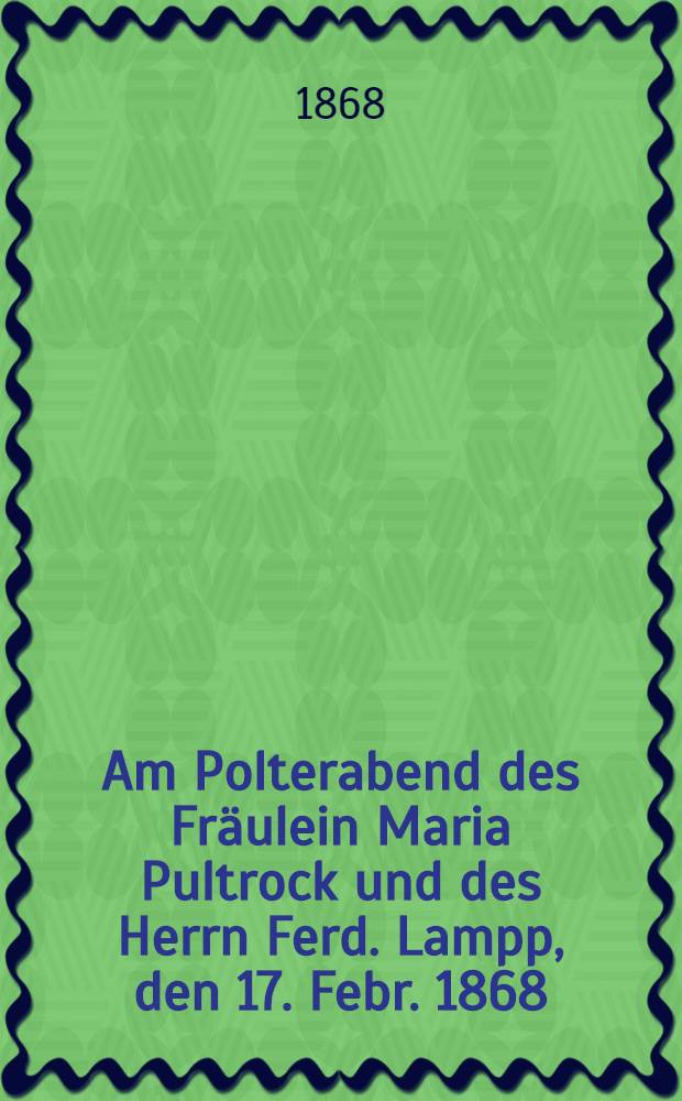 Am Polterabend des Fräulein Maria Pultrock und des Herrn Ferd. Lampp, den 17. Febr. 1868 : Pièce de vers