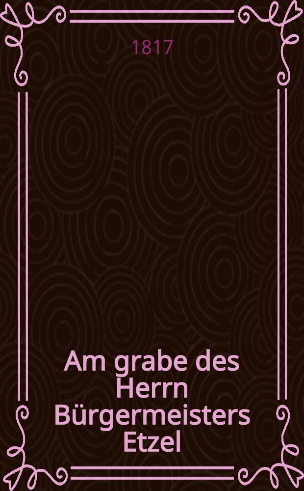 Am grabe des Herrn B&uuml;rgermeisters Etzel : Den 4. Febr. 1817 : Die Mitauschen Aelterm&auml;nner : Pi&egrave;ce de vers