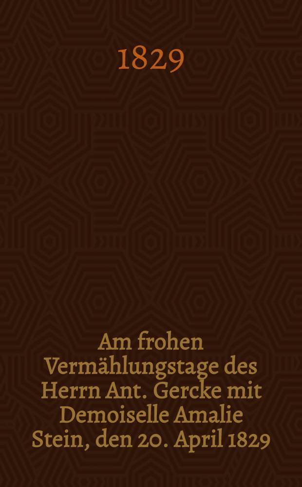 Am frohen Vermählungstage des Herrn Ant. Gercke mit Demoiselle Amalie Stein, den 20. April 1829 : Pièce de vers