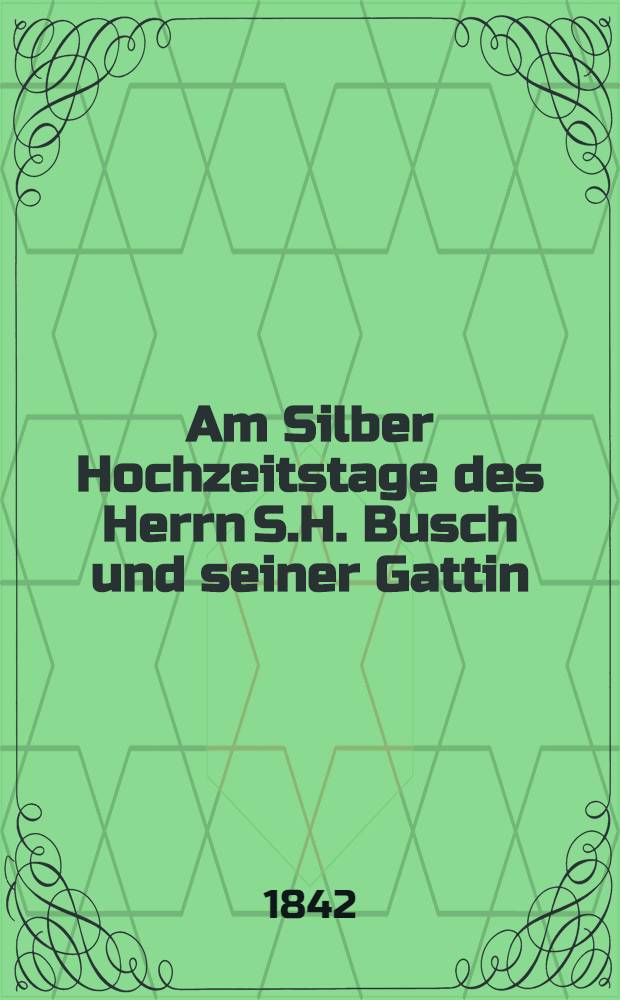 Am Silber Hochzeitstage des Herrn S.H. Busch und seiner Gattin : Von zwei Hausfreunden, den 26. Nov. : Pièce de vers