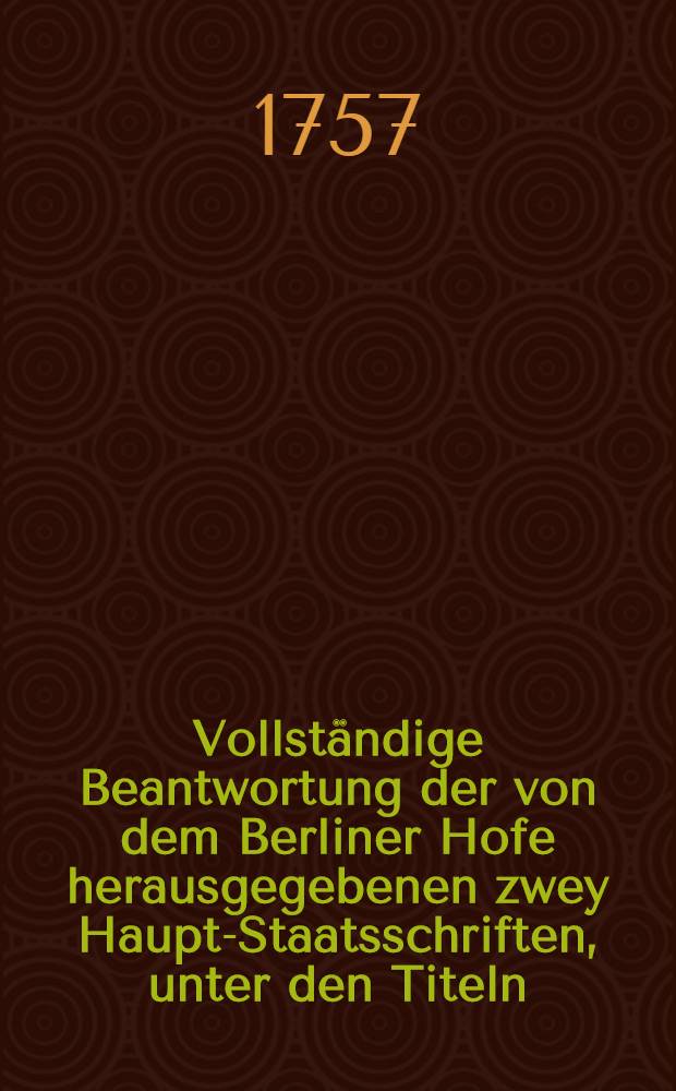 Vollständige Beantwortung der von dem Berliner Hofe herausgegebenen zwey Haupt-Staatsschriften, unter den Titeln: Exposé des Motifs... und Memoire raisonné... erschienen : Nebst einer Abhandlung von der wesentlichen Beschaffenheit des geheimen vierten Artickels des zu Petersburg im Jahre 1746 zwischen Oesterreich und Russland geschlossenen Vertheidigungs- und Freundschafts-Bündnisses