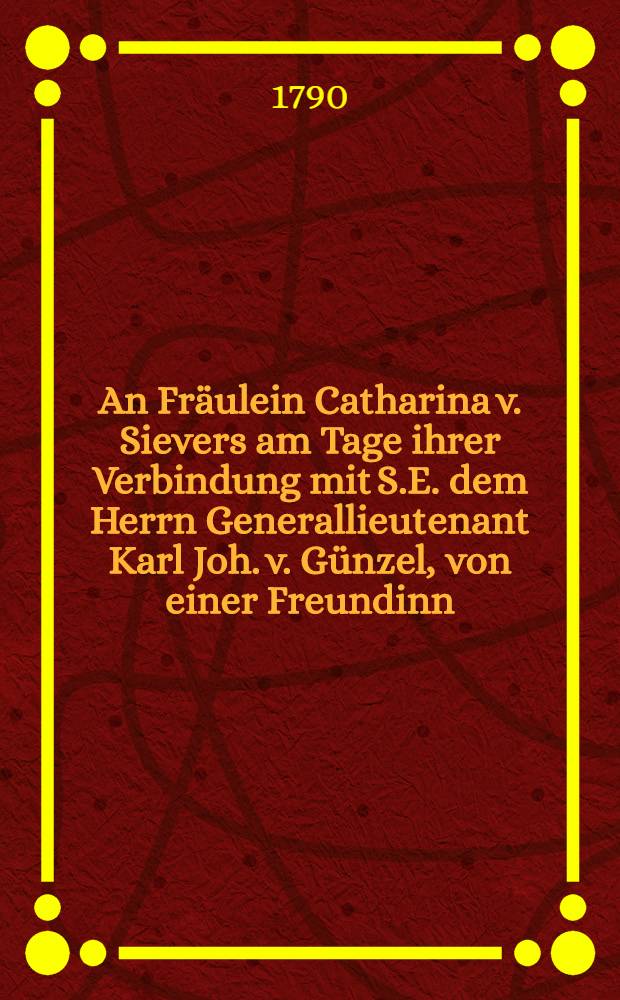 An Fräulein Catharina v. Sievers am Tage ihrer Verbindung mit S.E. dem Herrn Generallieutenant Karl Joh. v. Günzel, von einer Freundinn : Pièce de vers : Bauenhof, den 16. May 1790