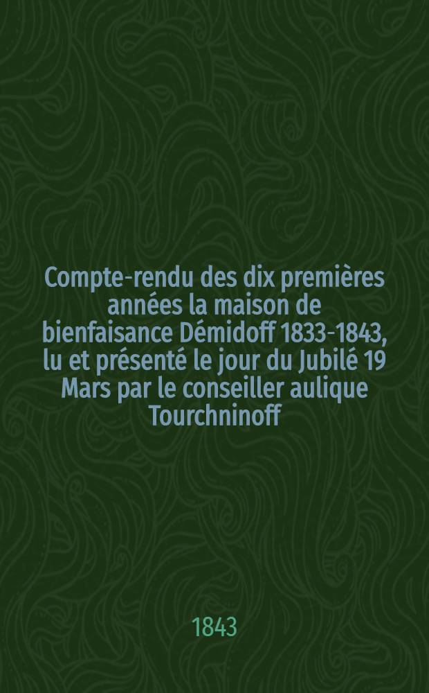 Compte-rendu des dix premières années la maison de bienfaisance Démidoff 1833-1843, lu et présenté le jour du Jubilé 19 Mars par le conseiller aulique Tourchninoff, directeur de cet établissement
