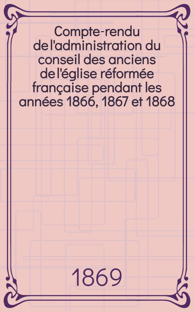 Compte-rendu de l'administration du conseil des anciens de l'église réformée française pendant les années 1866, 1867 et 1868