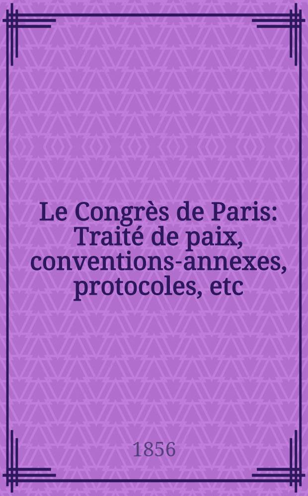 Le Congrès de Paris : Traité de paix, conventions-annexes, protocoles, etc