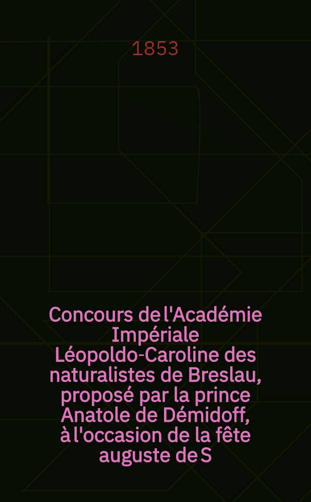 Concours de l'Académie Impériale Léopoldo-Caroline des naturalistes de Breslau, proposé par la prince Anatole de Démidoff, à l'occasion de la fête auguste de S. M. l'Impératrice Alexandra de Russie le 17 Juin.