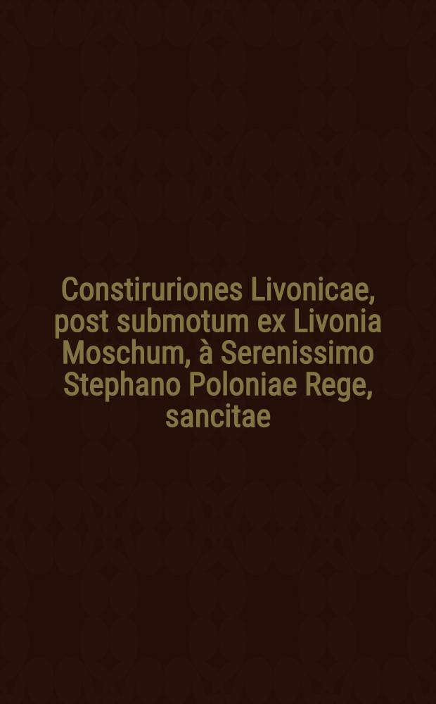 Constiruriones Livonicae, post submotum ex Livonia Moschum, à Serenissimo Stephano Poloniae Rege, sancitae