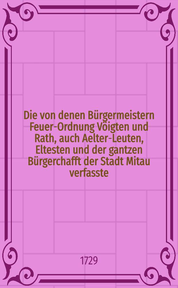 Die von denen Bürgermeistern Feuer-Ordnung Vöigten und Rath, auch Aelter-Leuten, Eltesten und der gantzen Bürgerchafft der Stadt Mitau verfasste