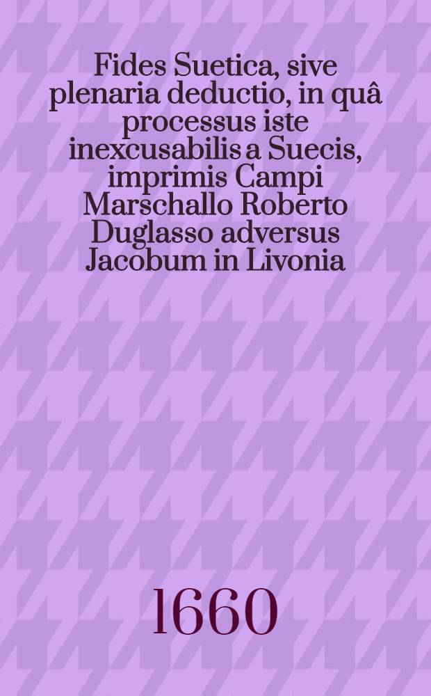 Fides Suetica, sive plenaria deductio, in quâ processus iste inexcusabilis a Suecis, imprimis Campi Marschallo Roberto Duglasso adversus Jacobum in Livonia, Curlandiae, ac Semigalliae Ducem ob oculos ponitur
