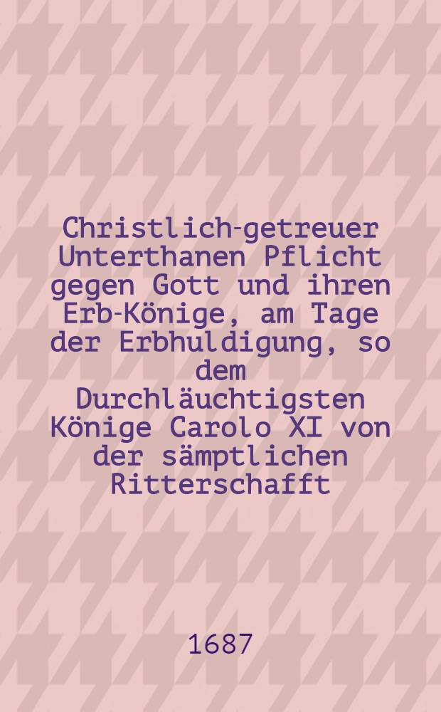 Christlich-getreuer Unterthanen Pflicht gegen Gott und ihren Erb-K&ouml;nige, am Tage der Erbhuldigung, so dem Durchl&auml;uchtigsten K&ouml;nige Carolo XI von der s&auml;mptlichen Ritterschafft, Priesterschafft, Raht und B&uuml;rgerschafft der Stadt Riga geleistet wurde