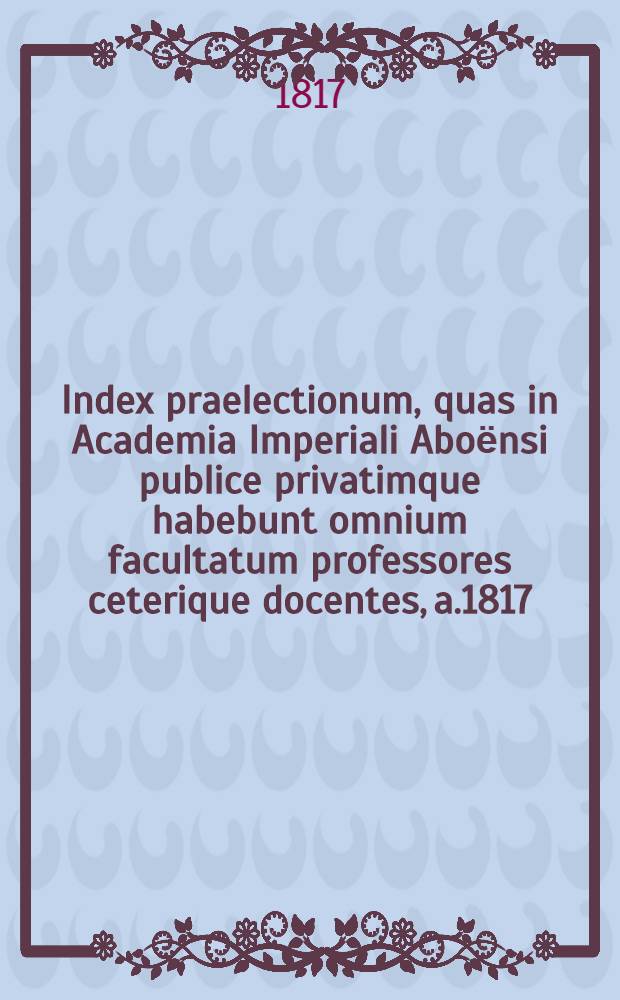 Index praelectionum, quas in Academia Imperiali Aboёnsi publice privatimque habebunt omnium facultatum professores ceterique docentes, a.1817