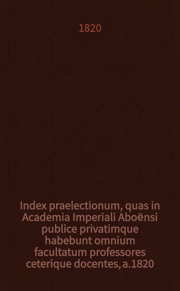 Index praelectionum, quas in Academia Imperiali Aboёnsi publice privatimque habebunt omnium facultatum professores ceterique docentes, a.1820