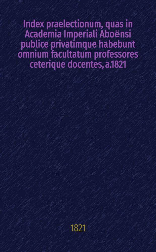 Index praelectionum, quas in Academia Imperiali Aboёnsi publice privatimque habebunt omnium facultatum professores ceterique docentes, a.1821