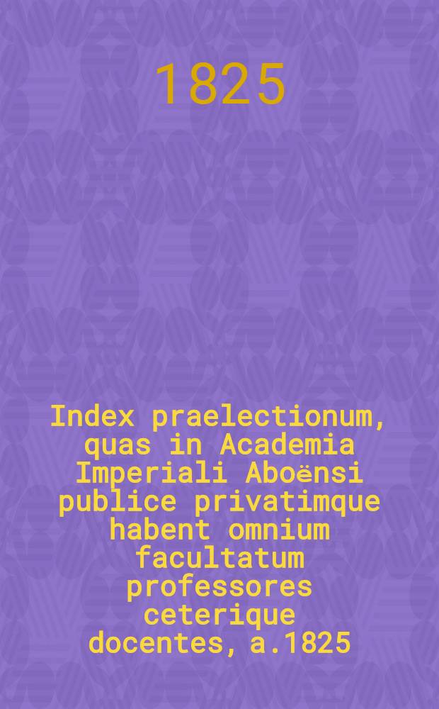 Index praelectionum, quas in Academia Imperiali Aboёnsi publice privatimque habent omnium facultatum professores ceterique docentes, a.1825