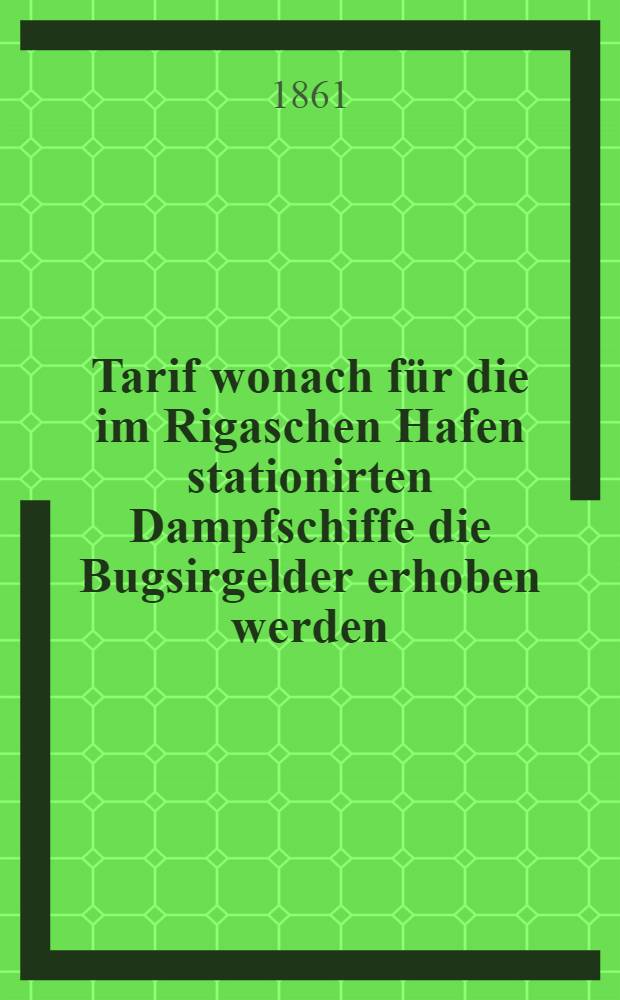 Tarif wonach f&uuml;r die im Rigaschen Hafen stationirten Dampfschiffe die Bugsirgelder erhoben werden