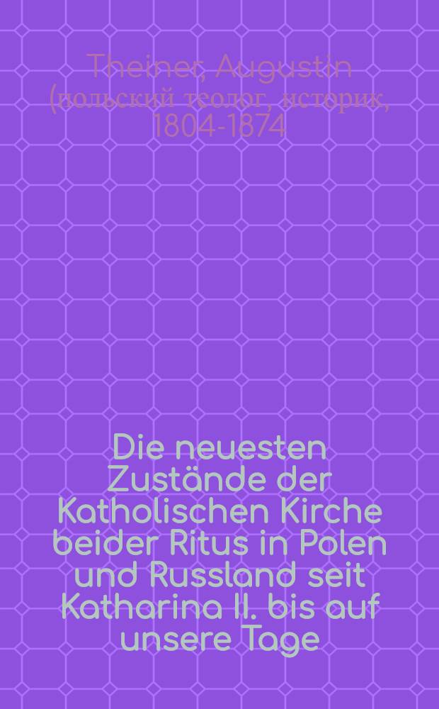 Die neuesten Zust&auml;nde der Katholischen Kirche beider Ritus in Polen und Russland seit Katharina II. bis auf unsere Tage : Von einem Priester aus der Kongregation des Oratoriums des heil. Philippus Neri