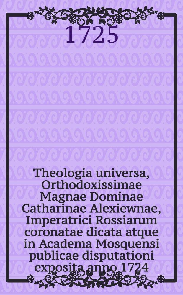 Theologia universa, Orthodoxissimae Magnae Dominae Catharinae Alexiewnae, Imperatrici Rossiarum coronatae dicata atque in Academa Mosquensi publicae disputationi exposita anno 1724. 18. May. : Das ist die erste Disputation, so auf der neuen Academie zu St. Petersburg gehalten worden