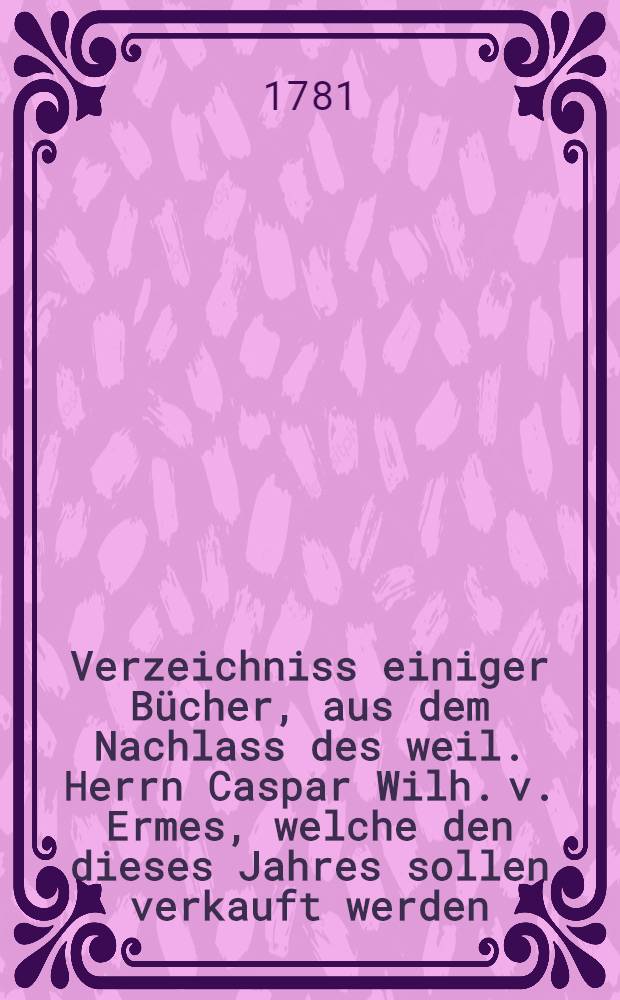 Verzeichniss einiger Bücher, aus dem Nachlass des weil. Herrn Caspar Wilh. v. Ermes, welche den dieses Jahres sollen verkauft werden