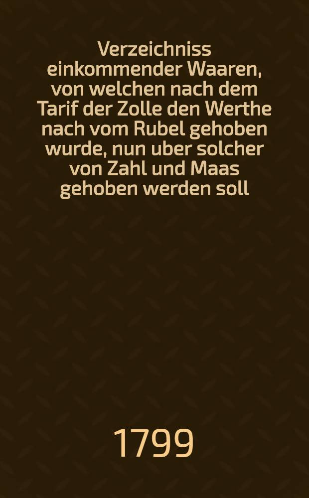 Verzeichniss einkommender Waaren, von welchen nach dem Tarif der Zolle den Werthe nach vom Rubel gehoben wurde, nun uber solcher von Zahl und Maas gehoben werden soll