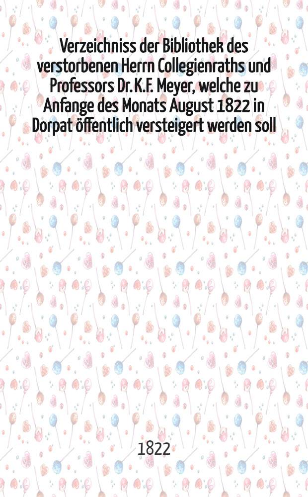 Verzeichniss der Bibliothek des verstorbenen Herrn Collegienraths und Professors Dr. K.F. Meyer, welche zu Anfange des Monats August 1822 in Dorpat öffentlich versteigert werden soll