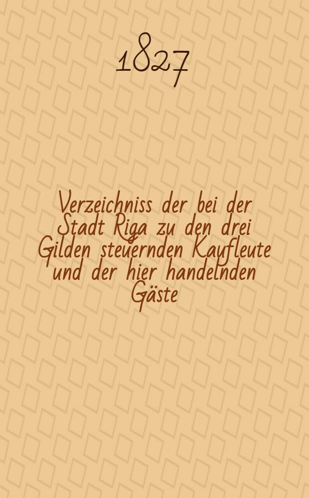 Verzeichniss der bei der Stadt Riga zu den drei Gilden steuernden Kaufleute und der hier handelnden Gäste